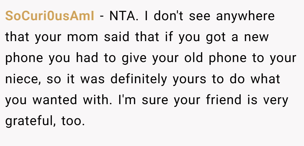 SoCuri0usAmI − NTA. I don't see anywhere that your mom said that if you got a new phone you had to give your old phone to your niece, so it was definitely yours to do what you wanted with. I'm sure your friend is very grateful, too.