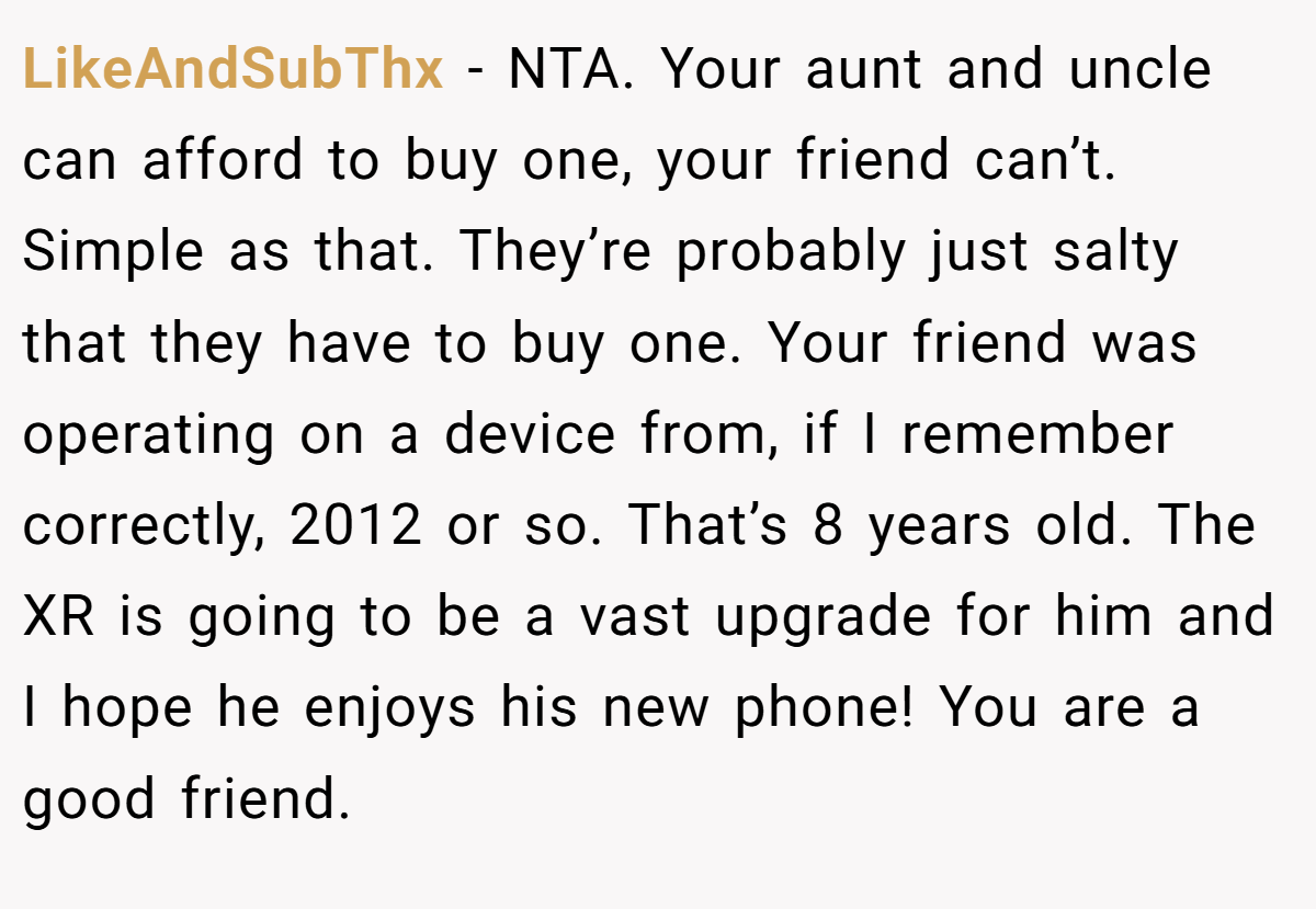 LikeAndSubThx − NTA. Your aunt and uncle can afford to buy one, your friend can’t. Simple as that. They’re probably just salty that they have to buy one. Your friend was operating on a device from, if I remember correctly, 2012 or so. That’s 8 years old. The XR is going to be a vast upgrade for him and I hope he enjoys his new phone! You are a good friend.