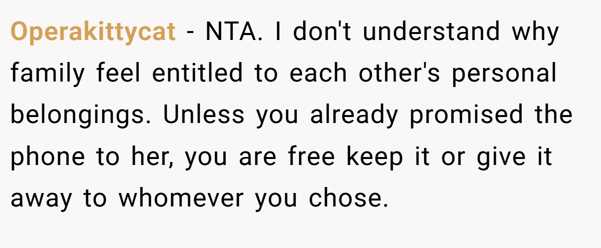 Operakittycat − NTA. I don't understand why family feel entitled to each other's personal belongings. Unless you already promised the phone to her, you are free keep it or give it away to whomever you chose.