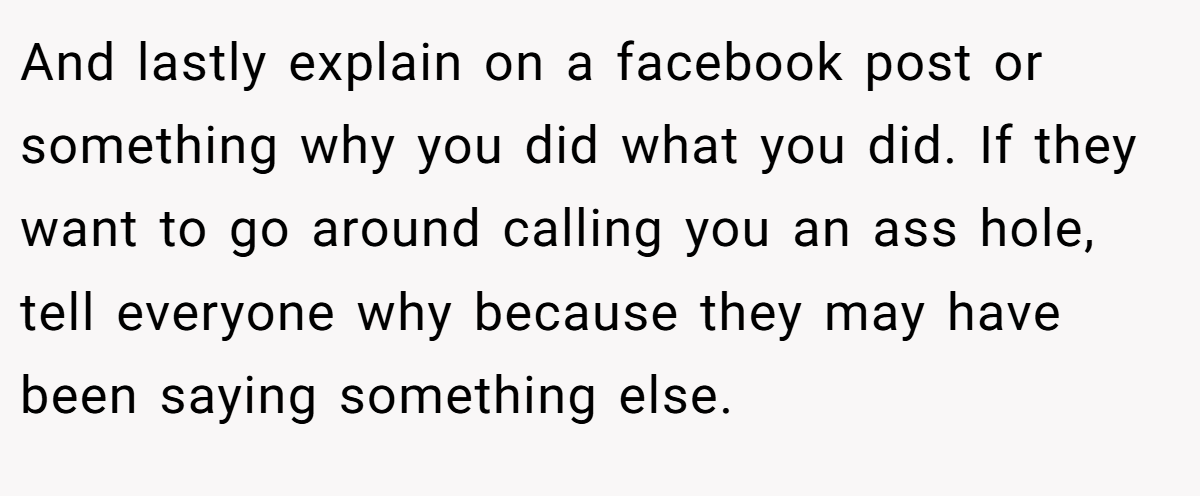 And lastly explain on a facebook post or something why you did what you did. If they want to go around calling you an ass hole, tell everyone why because they may have been saying something else.
