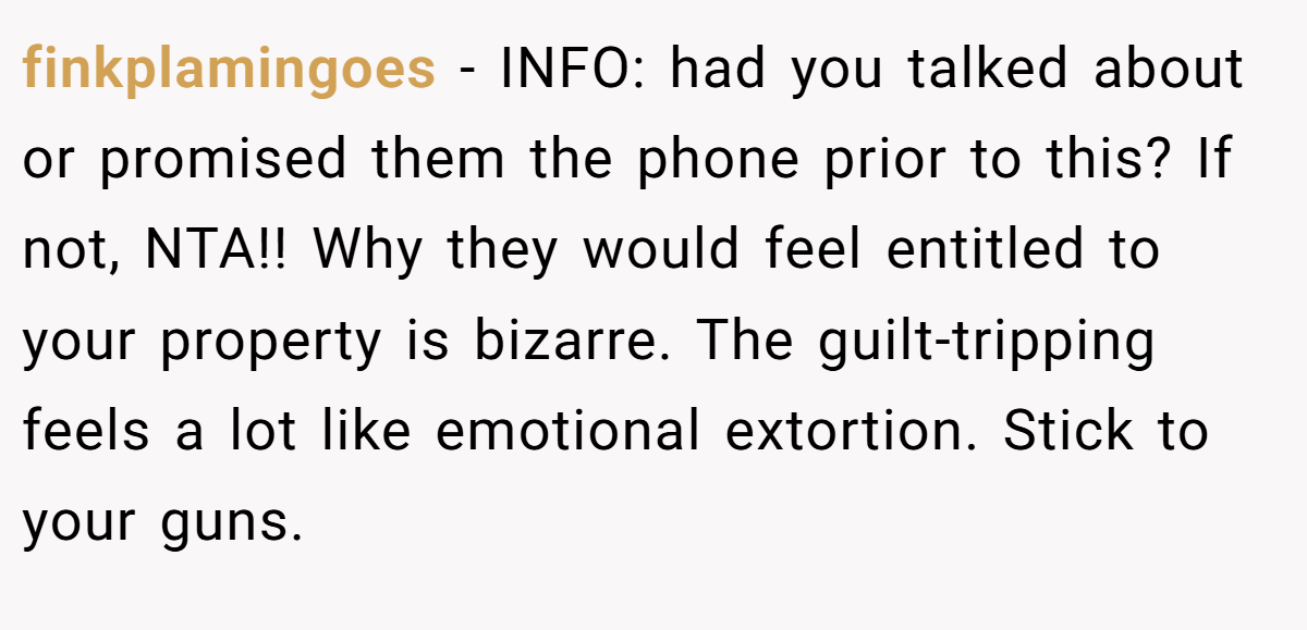 finkplamingoes − INFO: had you talked about or promised them the phone prior to this? If not, NTA!! Why they would feel entitled to your property is bizarre. The guilt-tripping feels a lot like emotional extortion. Stick to your guns.