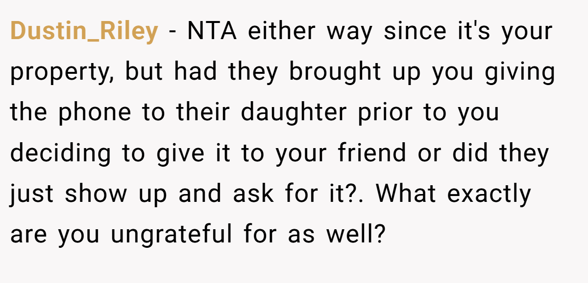 Dustin_Riley − NTA either way since it's your property, but had they brought up you giving the phone to their daughter prior to you deciding to give it to your friend or did they just show up and ask for it?. What exactly are you ungrateful for as well?