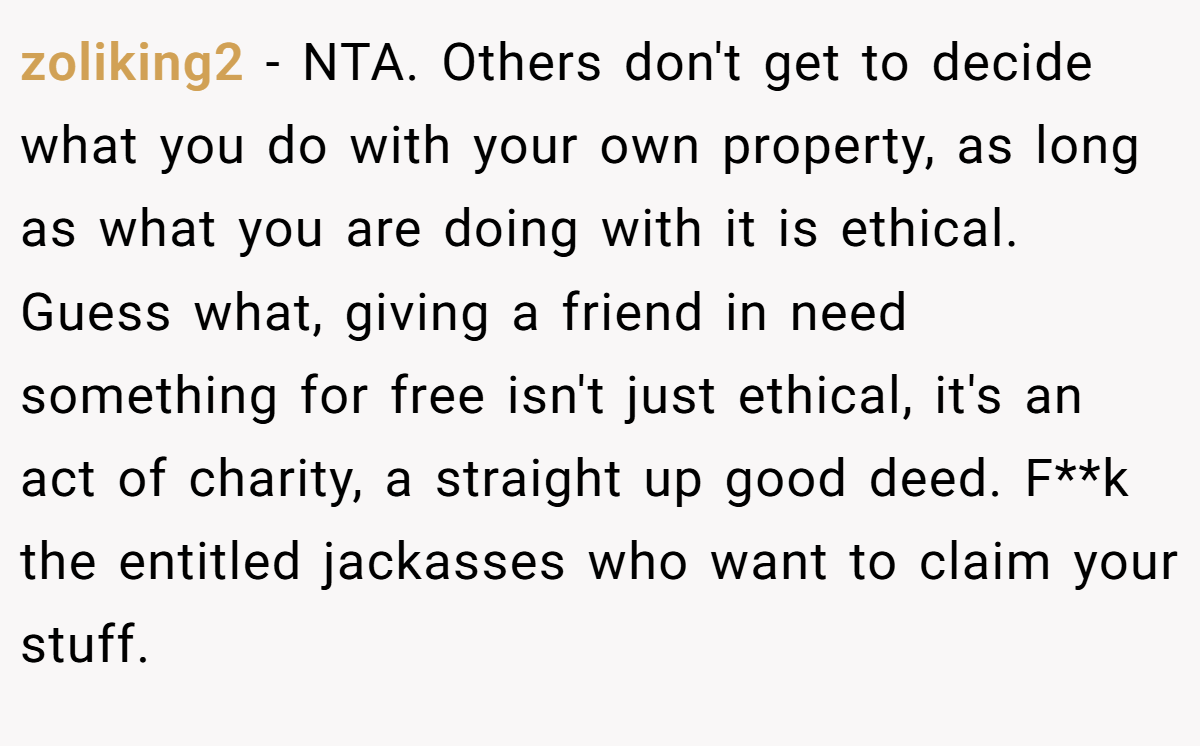 zoliking2 − NTA. Others don't get to decide what you do with your own property, as long as what you are doing with it is ethical. Guess what, giving a friend in need something for free isn't just ethical, it's an act of charity, a straight up good deed. F**k the entitled jackasses who want to claim your stuff.