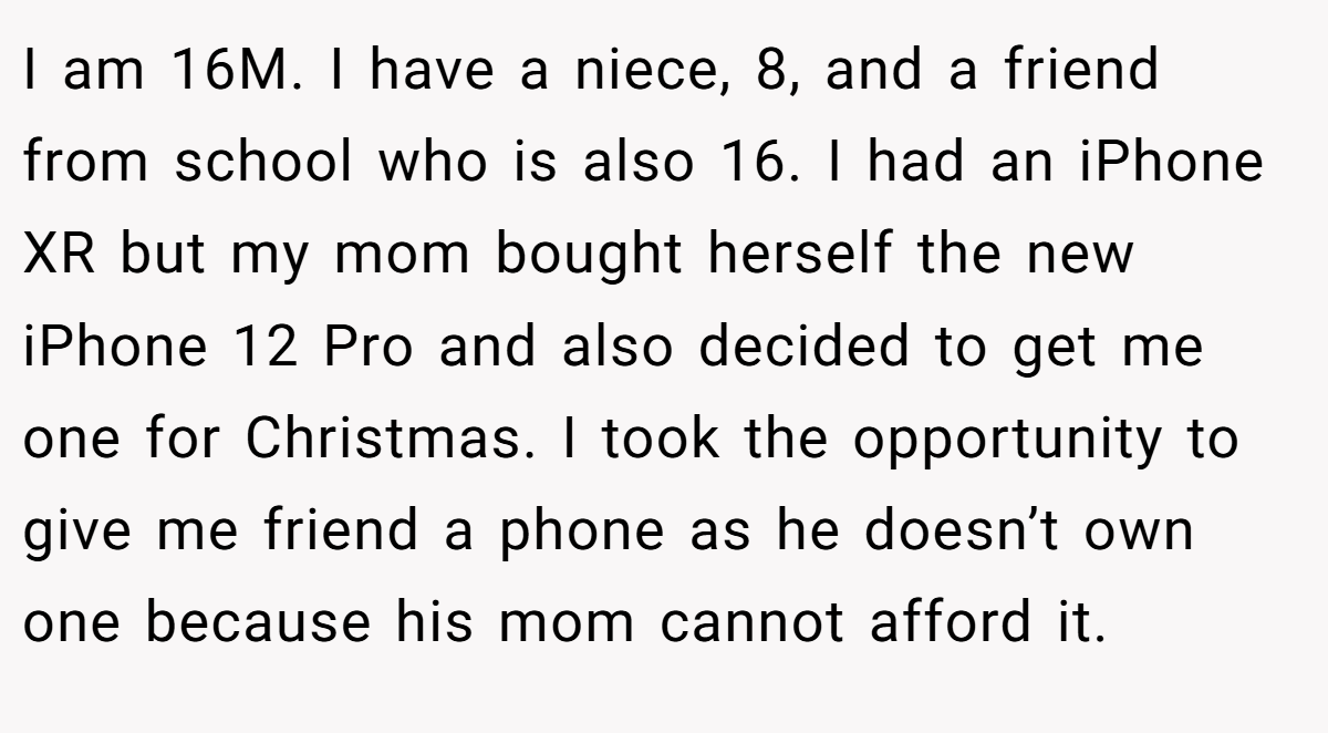 I am 16M. I have a niece, 8, and a friend from school who is also 16. I had an iPhone XR but my mom bought herself the new iPhone 12 Pro and also decided to get me one for Christmas. I took the opportunity to give me friend a phone as he doesn’t own one because his mom cannot afford it.