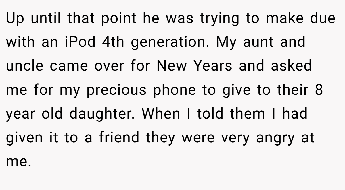Up until that point he was trying to make due with an iPod 4th generation. My aunt and uncle came over for New Years and asked me for my precious phone to give to their 8 year old daughter. When I told them I had given it to a friend they were very angry at me.