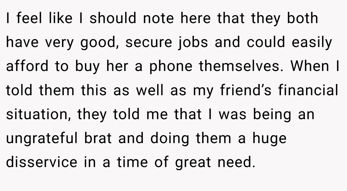 I feel like I should note here that they both have very good, secure jobs and could easily afford to buy her a phone themselves. When I told them this as well as my friend’s financial situation, they told me that I was being an ungrateful brat and doing them a huge disservice in a time of great need.