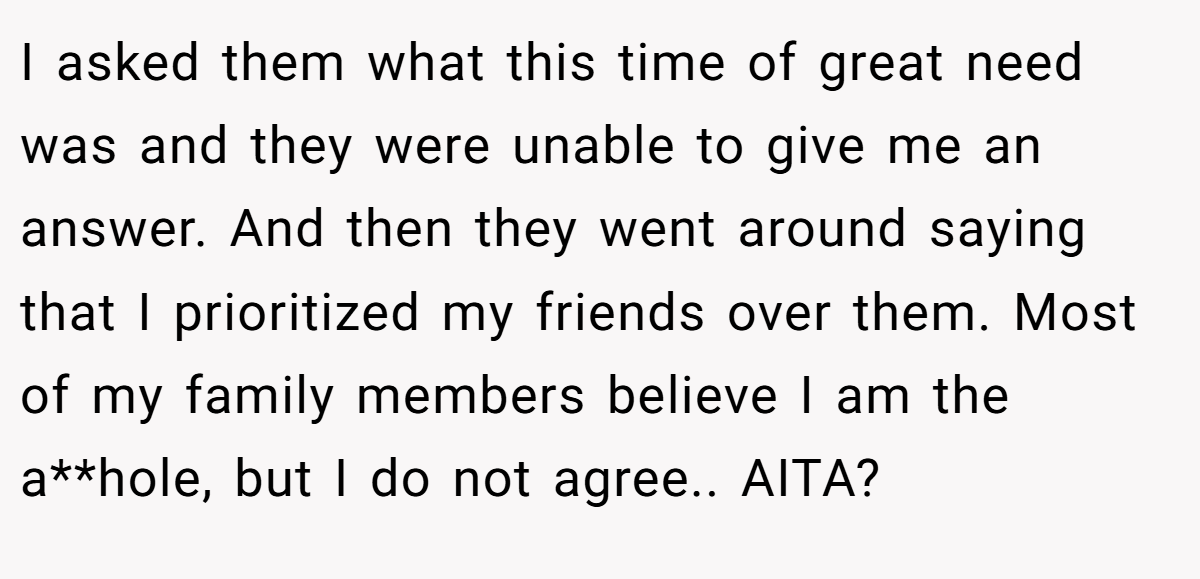 I asked them what this time of great need was and they were unable to give me an answer. And then they went around saying that I prioritized my friends over them. Most of my family members believe I am the a**hole, but I do not agree.. AITA?
