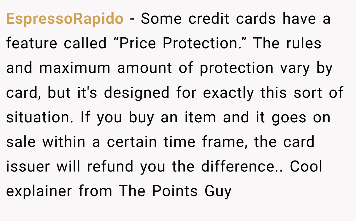 EspressoRapido − Some credit cards have a feature called “Price Protection.” The rules and maximum amount of protection vary by card, but it's designed for exactly this sort of situation. If you buy an item and it goes on sale within a certain time frame, the card issuer will refund you the difference.. Cool explainer from The Points Guy