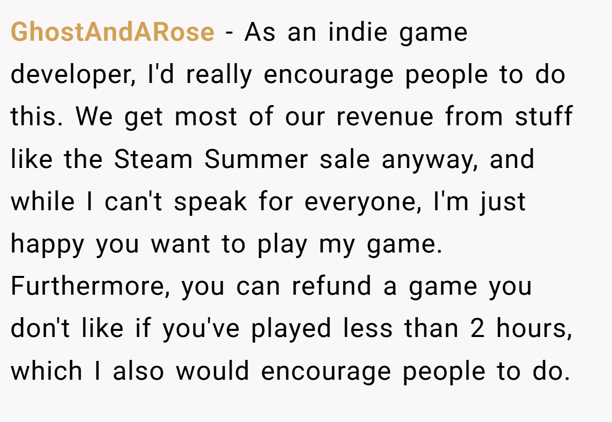GhostAndARose − As an indie game developer, I'd really encourage people to do this. We get most of our revenue from stuff like the Steam Summer sale anyway, and while I can't speak for everyone, I'm just happy you want to play my game. Furthermore, you can refund a game you don't like if you've played less than 2 hours, which I also would encourage people to do.