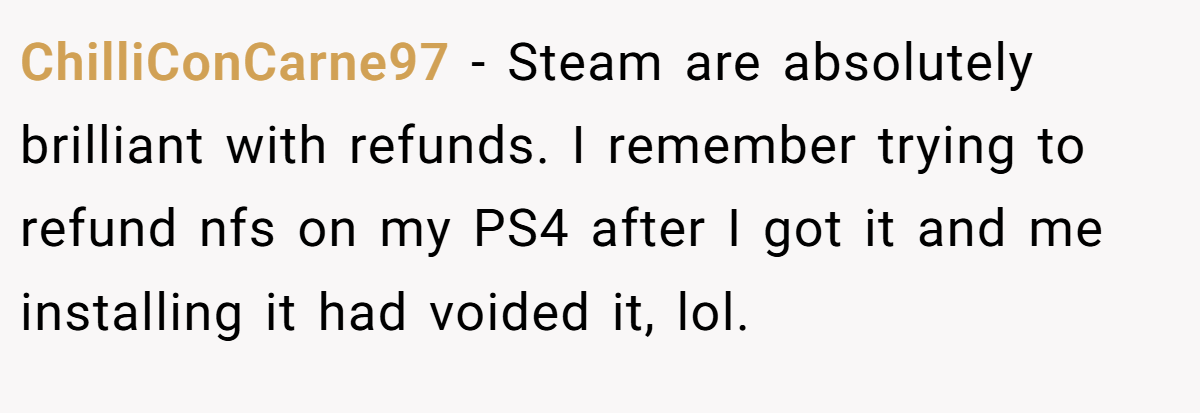 ChilliConCarne97 − Steam are absolutely brilliant with refunds. I remember trying to refund nfs on my PS4 after I got it and me installing it had voided it, lol.