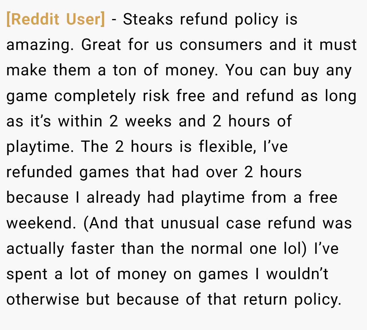 [Reddit User] − Steaks refund policy is amazing. Great for us consumers and it must make them a ton of money. You can buy any game completely risk free and refund as long as it’s within 2 weeks and 2 hours of playtime. The 2 hours is flexible, I’ve refunded games that had over 2 hours because I already had playtime from a free weekend. (And that unusual case refund was actually faster than the normal one lol) I’ve spent a lot of money on games I wouldn’t otherwise but because of that return policy.