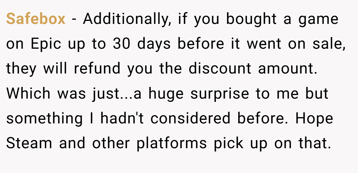Safebox − Additionally, if you bought a game on Epic up to 30 days before it went on sale, they will refund you the discount amount. Which was just...a huge surprise to me but something I hadn't considered before. Hope Steam and other platforms pick up on that.