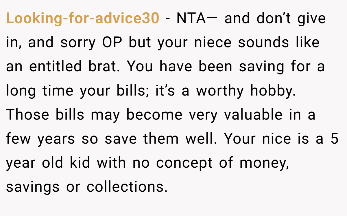 Looking-for-advice30 − NTA— and don’t give in, and sorry OP but your niece sounds like an entitled brat. You have been saving for a long time your bills; it’s a worthy hobby. Those bills may become very valuable in a few years so save them well. Your nice is a 5 year old kid with no concept of money, savings or collections.