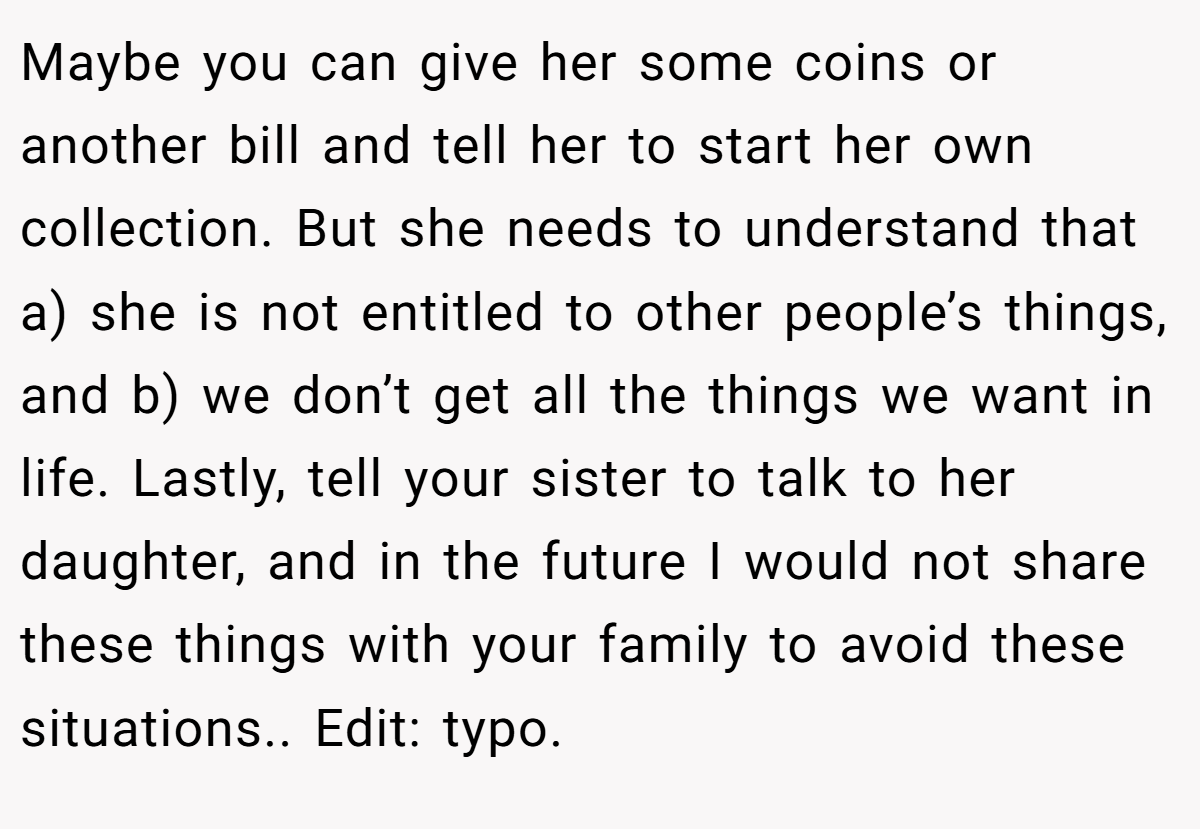 Maybe you can give her some coins or another bill and tell her to start her own collection. But she needs to understand that a) she is not entitled to other people’s things, and b) we don’t get all the things we want in life. Lastly, tell your sister to talk to her daughter, and in the future I would not share these things with your family to avoid these situations.. Edit: typo.