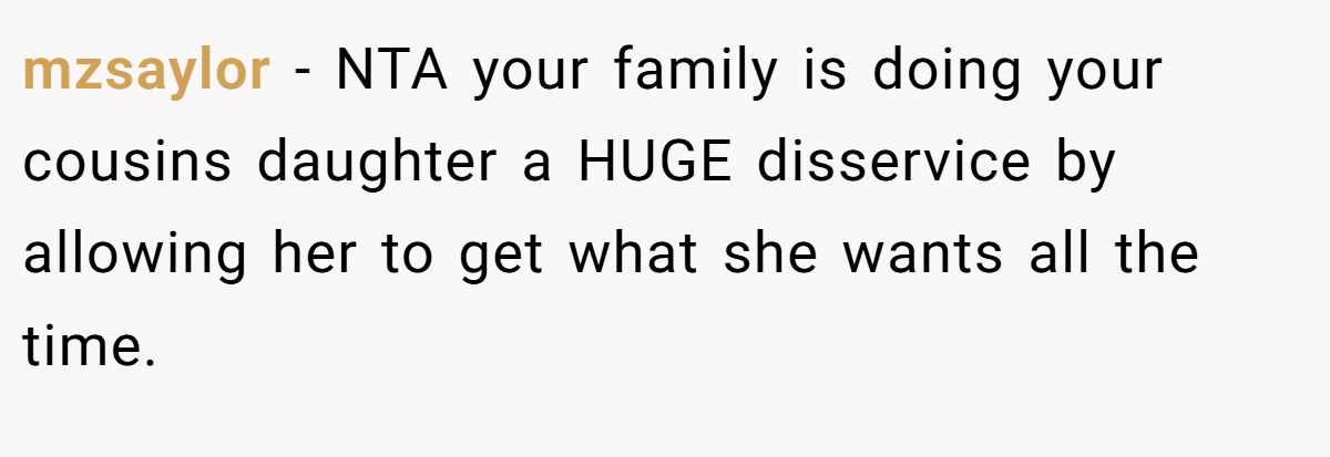 mzsaylor − NTA your family is doing your cousins daughter a HUGE disservice by allowing her to get what she wants all the time.