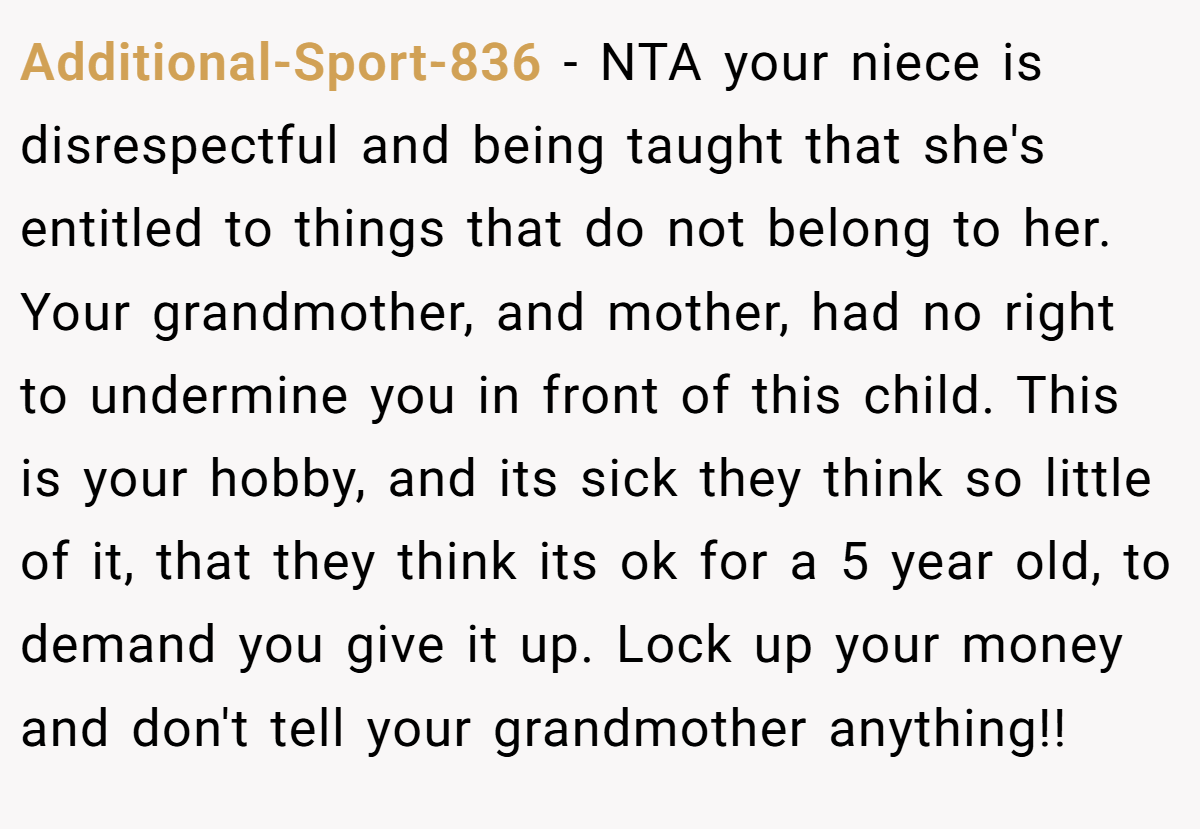 Additional-Sport-836 − NTA your niece is disrespectful and being taught that she's entitled to things that do not belong to her. Your grandmother, and mother, had no right to undermine you in front of this child. This is your hobby, and its sick they think so little of it, that they think its ok for a 5 year old, to demand you give it up. Lock up your money and don't tell your grandmother anything!!