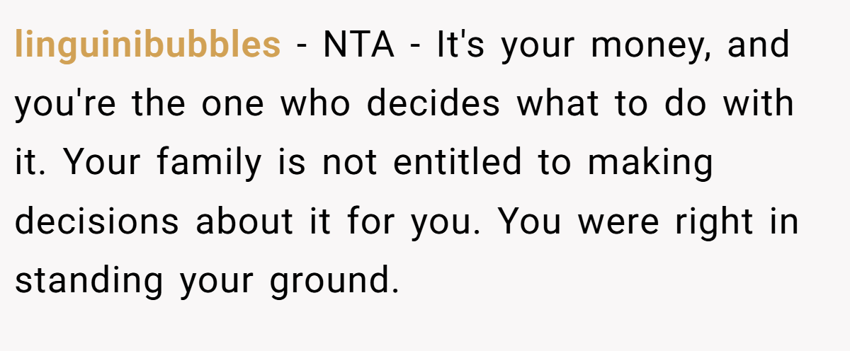 linguinibubbles − NTA - It's your money, and you're the one who decides what to do with it. Your family is not entitled to making decisions about it for you. You were right in standing your ground.