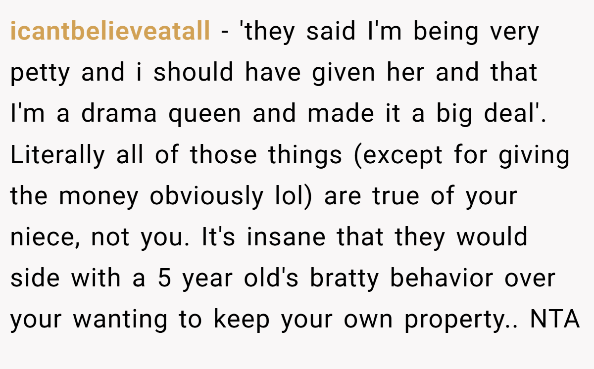 icantbelieveatall − 'they said I'm being very petty and i should have given her and that I'm a drama queen and made it a big deal'. Literally all of those things (except for giving the money obviously lol) are true of your niece, not you. It's insane that they would side with a 5 year old's bratty behavior over your wanting to keep your own property.. NTA