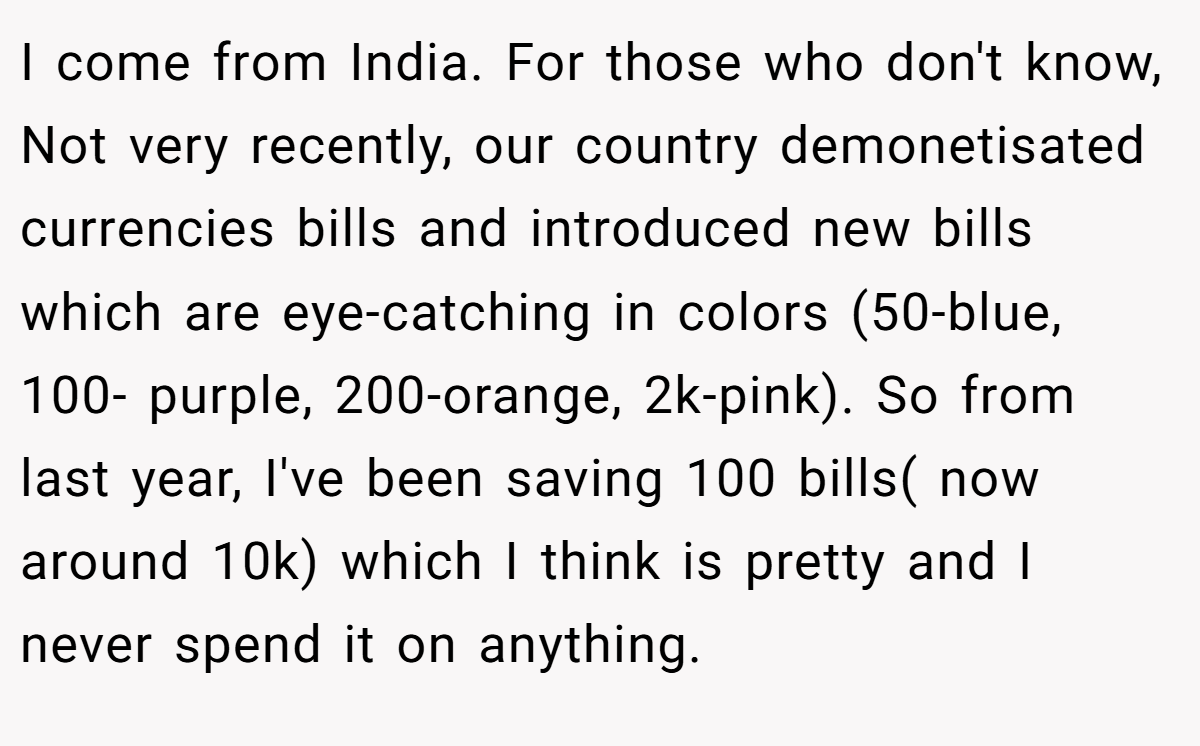 I come from India. For those who don't know, Not very recently, our country demonetisated currencies bills and introduced new bills which are eye-catching in colors (50-blue, 100- purple, 200-orange, 2k-pink). So from last year, I've been saving 100 bills( now around 10k) which I think is pretty and I never spend it on anything.