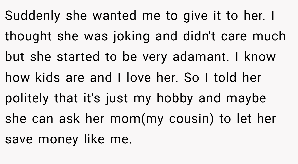 Suddenly she wanted me to give it to her. I thought she was joking and didn't care much but she started to be very adamant. I know how kids are and I love her. So I told her politely that it's just my hobby and maybe she can ask her mom(my cousin) to let her save money like me.