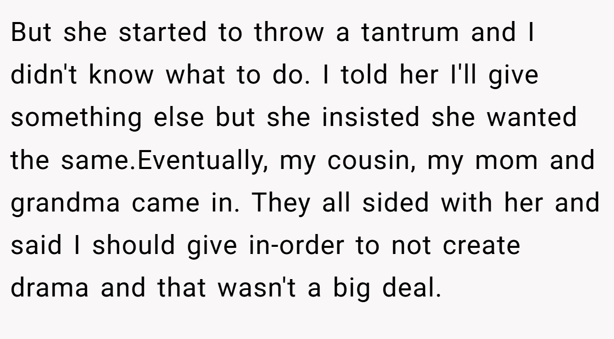 But she started to throw a tantrum and I didn't know what to do. I told her I'll give something else but she insisted she wanted the same.Eventually, my cousin, my mom and grandma came in. They all sided with her and said I should give in-order to not create drama and that wasn't a big deal.