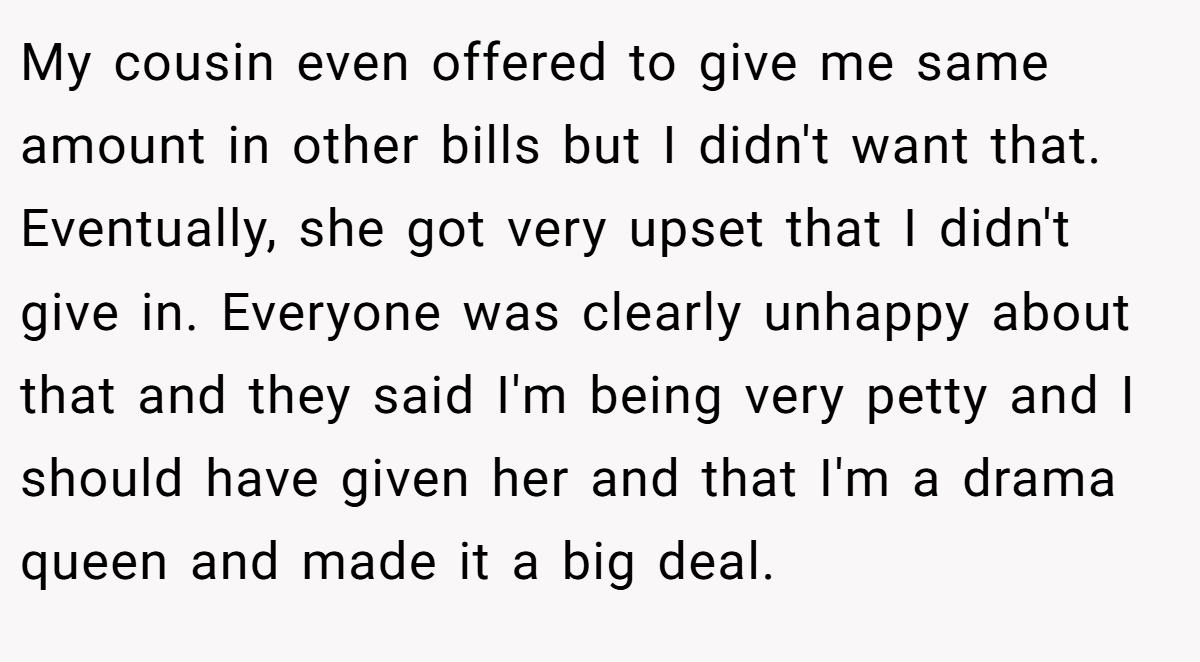 My cousin even offered to give me same amount in other bills but I didn't want that. Eventually, she got very upset that I didn't give in. Everyone was clearly unhappy about that and they said I'm being very petty and I should have given her and that I'm a drama queen and made it a big deal.