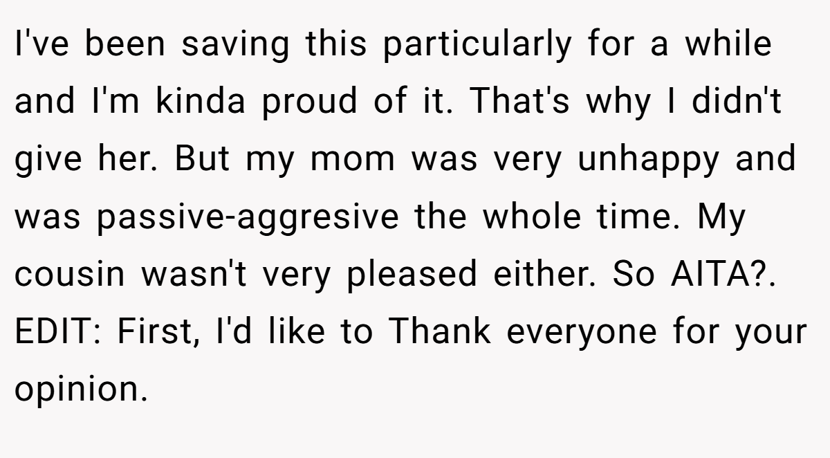 I've been saving this particularly for a while and I'm kinda proud of it. That's why I didn't give her. But my mom was very unhappy and was passive-aggresive the whole time. My cousin wasn't very pleased either. So AITA?. EDIT: First, I'd like to Thank everyone for your opinion.