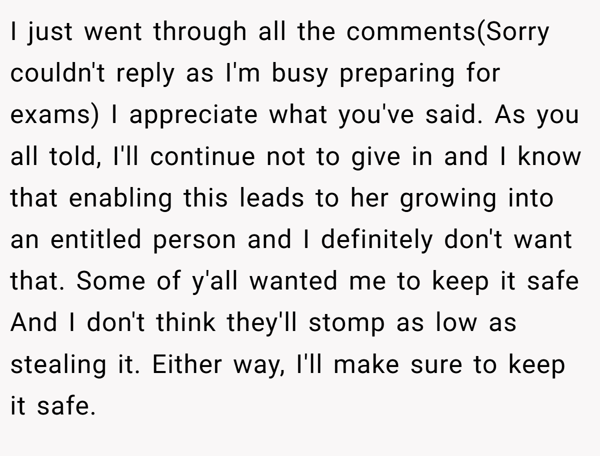 I just went through all the comments(Sorry couldn't reply as I'm busy preparing for exams) I appreciate what you've said. As you all told, I'll continue not to give in and I know that enabling this leads to her growing into an entitled person and I definitely don't want that. Some of y'all wanted me to keep it safe And I don't think they'll stomp as low as stealing it. Either way, I'll make sure to keep it safe.