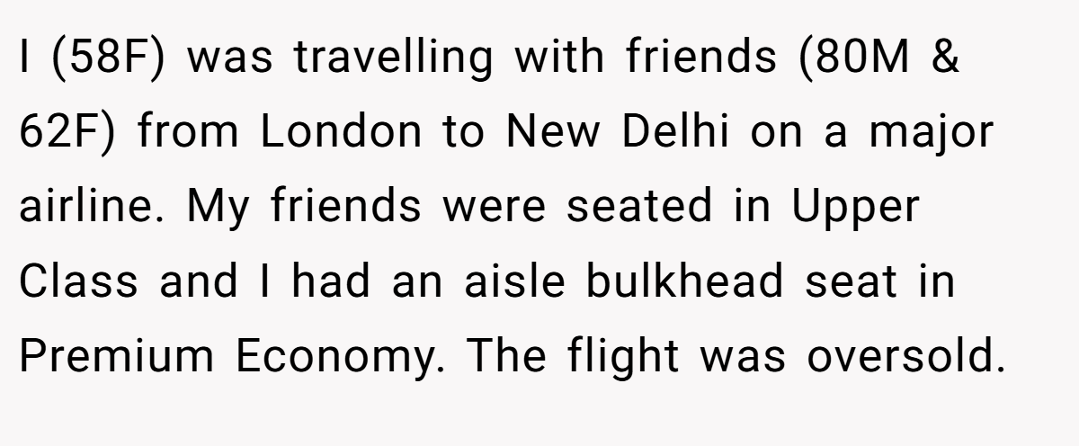 I (58F) was travelling with friends (80M & 62F) from London to New Delhi on a major airline. My friends were seated in Upper Class and I had an aisle bulkhead seat in Premium Economy. The flight was oversold.