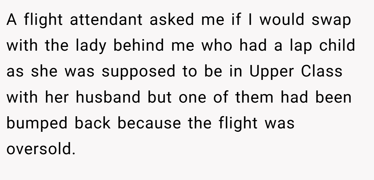 A flight attendant asked me if I would swap with the lady behind me who had a lap child as she was supposed to be in Upper Class with her husband but one of them had been bumped back because the flight was oversold.
