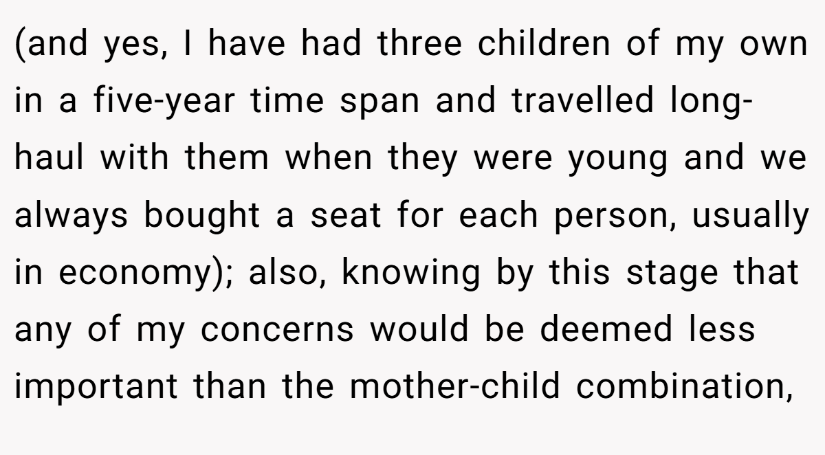 (and yes, I have had three children of my own in a five-year time span and travelled long-haul with them when they were young and we always bought a seat for each person, usually in economy); also, knowing by this stage that any of my concerns would be deemed less important than the mother-child combination,