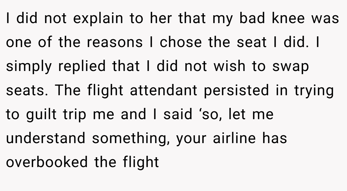 I did not explain to her that my bad knee was one of the reasons I chose the seat I did. I simply replied that I did not wish to swap seats. The flight attendant persisted in trying to guilt trip me and I said ‘so, let me understand something, your airline has overbooked the flight