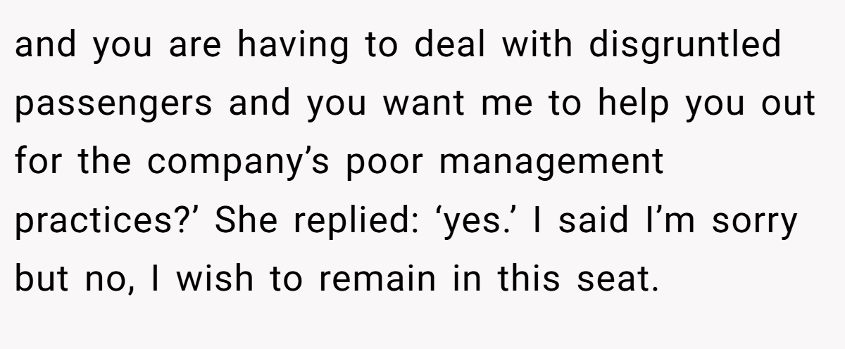 and you are having to deal with disgruntled passengers and you want me to help you out for the company’s poor management practices?’ She replied: ‘yes.’ I said I’m sorry but no, I wish to remain in this seat. 