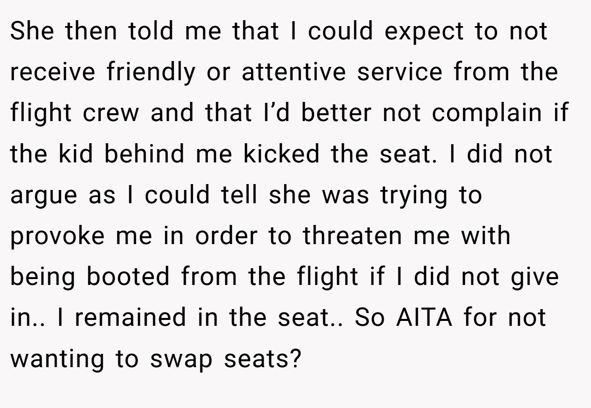 She then told me that I could expect to not receive friendly or attentive service from the flight crew and that I’d better not complain if the kid behind me kicked the seat. I did not argue as I could tell she was trying to provoke me in order to threaten me with being booted from the flight if I did not give in.. I remained in the seat.. So AITA for not wanting to swap seats?