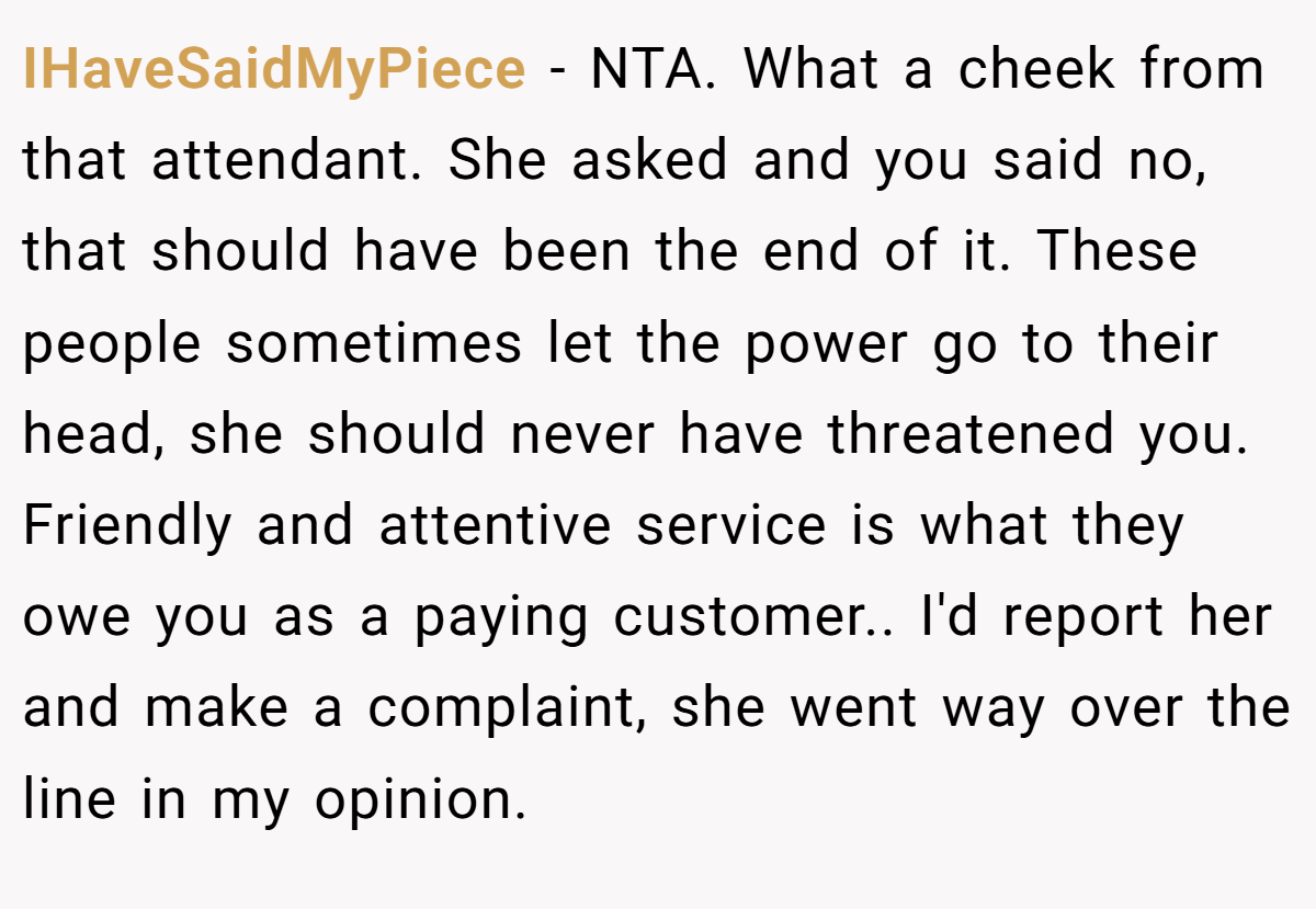 IHaveSaidMyPiece − NTA. What a cheek from that attendant. She asked and you said no, that should have been the end of it. These people sometimes let the power go to their head, she should never have threatened you. Friendly and attentive service is what they owe you as a paying customer.. I'd report her and make a complaint, she went way over the line in my opinion.