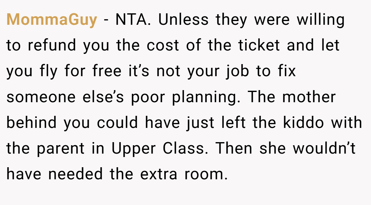 MommaGuy − NTA. Unless they were willing to refund you the cost of the ticket and let you fly for free it’s not your job to fix someone else’s poor planning. The mother behind you could have just left the kiddo with the parent in Upper Class. Then she wouldn’t have needed the extra room.