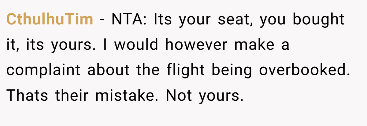 CthulhuTim − NTA: Its your seat, you bought it, its yours. I would however make a complaint about the flight being overbooked. Thats their mistake. Not yours.