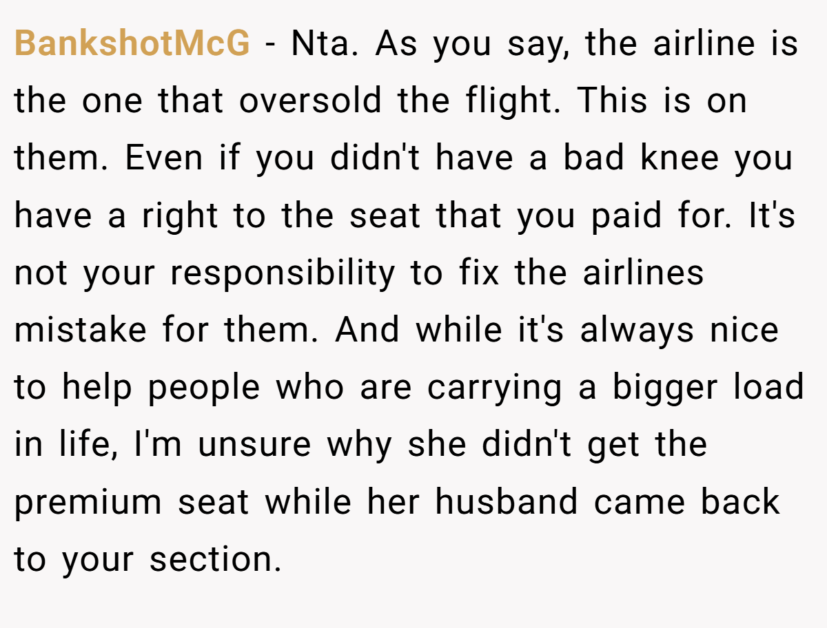BankshotMcG − Nta. As you say, the airline is the one that oversold the flight. This is on them. Even if you didn't have a bad knee you have a right to the seat that you paid for. It's not your responsibility to fix the airlines mistake for them. And while it's always nice to help people who are carrying a bigger load in life, I'm unsure why she didn't get the premium seat while her husband came back to your section.