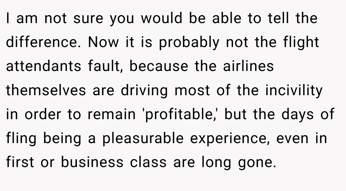 I am not sure you would be able to tell the difference. Now it is probably not the flight attendants fault, because the airlines themselves are driving most of the incivility in order to remain 'profitable,' but the days of fling being a pleasurable experience, even in first or business class are long gone.