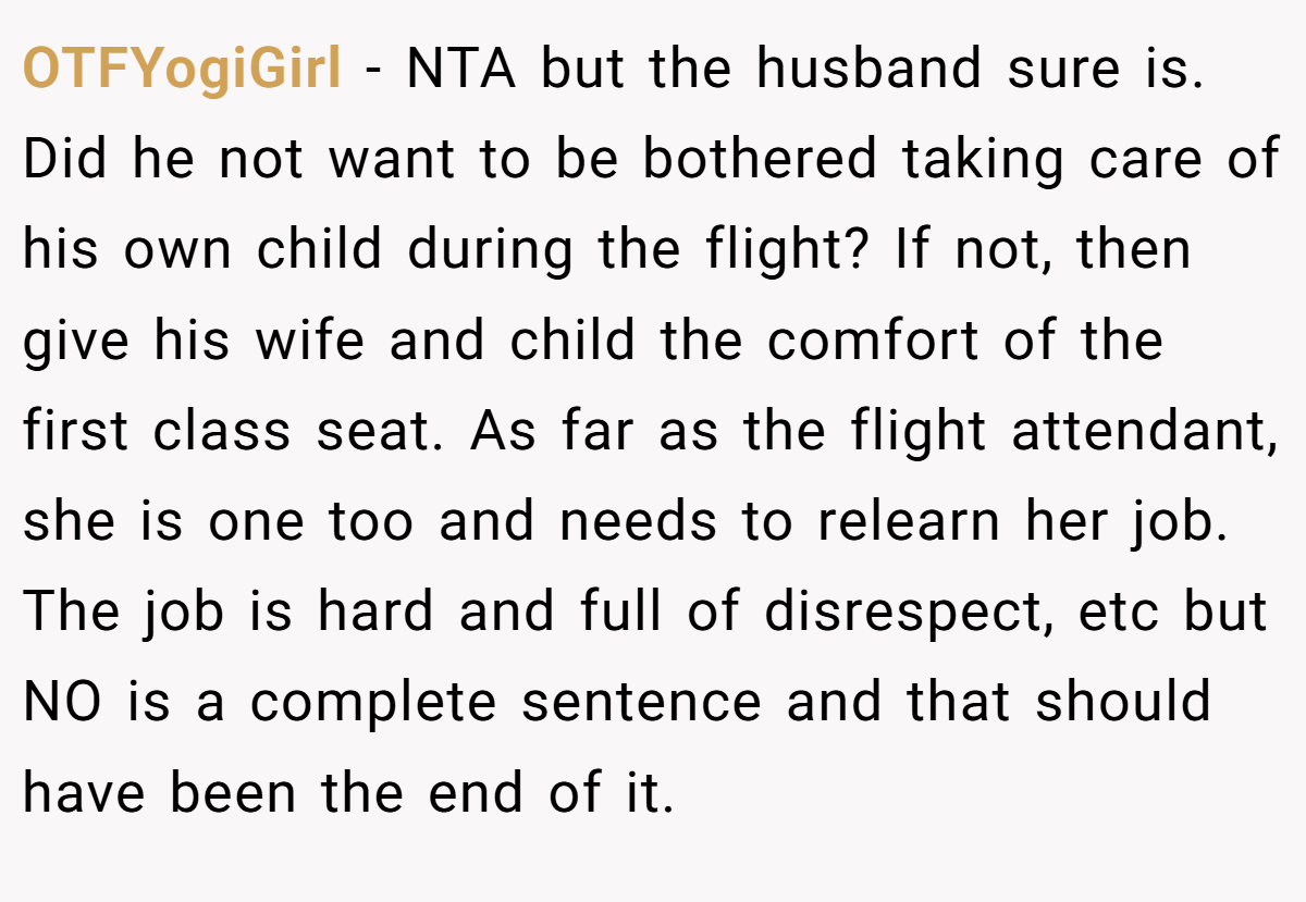 OTFYogiGirl − NTA but the husband sure is. Did he not want to be bothered taking care of his own child during the flight? If not, then give his wife and child the comfort of the first class seat. As far as the flight attendant, she is one too and needs to relearn her job. The job is hard and full of disrespect, etc but NO is a complete sentence and that should have been the end of it.