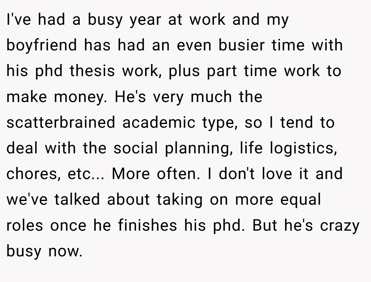 I've had a busy year at work and my boyfriend has had an even busier time with his phd thesis work, plus part time work to make money. He's very much the scatterbrained academic type, so I tend to deal with the social planning, life logistics, chores, etc... More often. I don't love it and we've talked about taking on more equal roles once he finishes his phd. But he's crazy busy now.