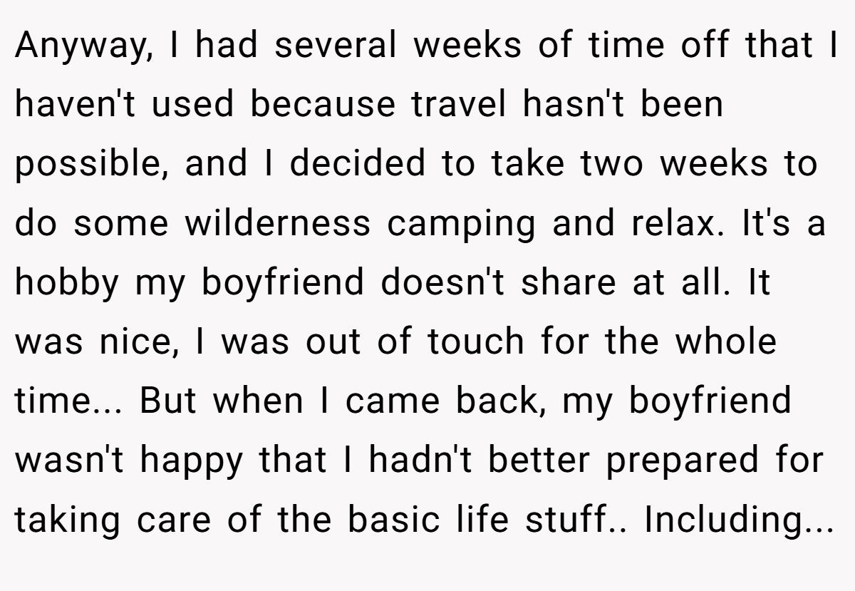 Anyway, I had several weeks of time off that I haven't used because travel hasn't been possible, and I decided to take two weeks to do some wilderness camping and relax. It's a hobby my boyfriend doesn't share at all. It was nice, I was out of touch for the whole time... But when I came back, my boyfriend wasn't happy that I hadn't better prepared for taking care of the basic life stuff.. Including...