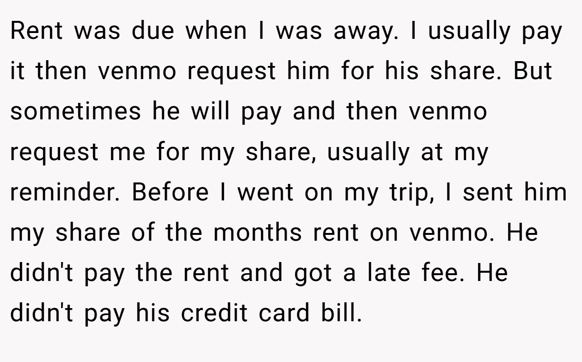 Rent was due when I was away. I usually pay it then venmo request him for his share. But sometimes he will pay and then venmo request me for my share, usually at my reminder. Before I went on my trip, I sent him my share of the months rent on venmo. He didn't pay the rent and got a late fee. He didn't pay his credit card bill.