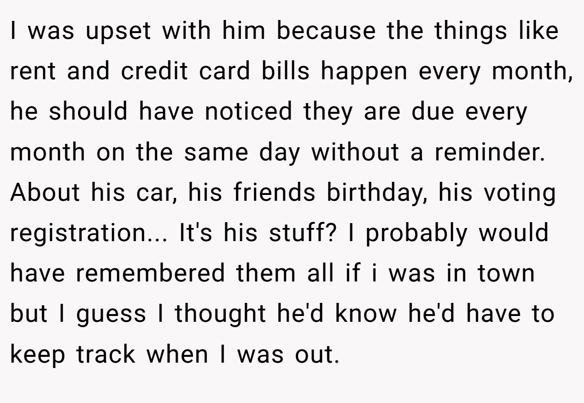 I was upset with him because the things like rent and credit card bills happen every month, he should have noticed they are due every month on the same day without a reminder. About his car, his friends birthday, his voting registration... It's his stuff? I probably would have remembered them all if i was in town but I guess I thought he'd know he'd have to keep track when I was out.