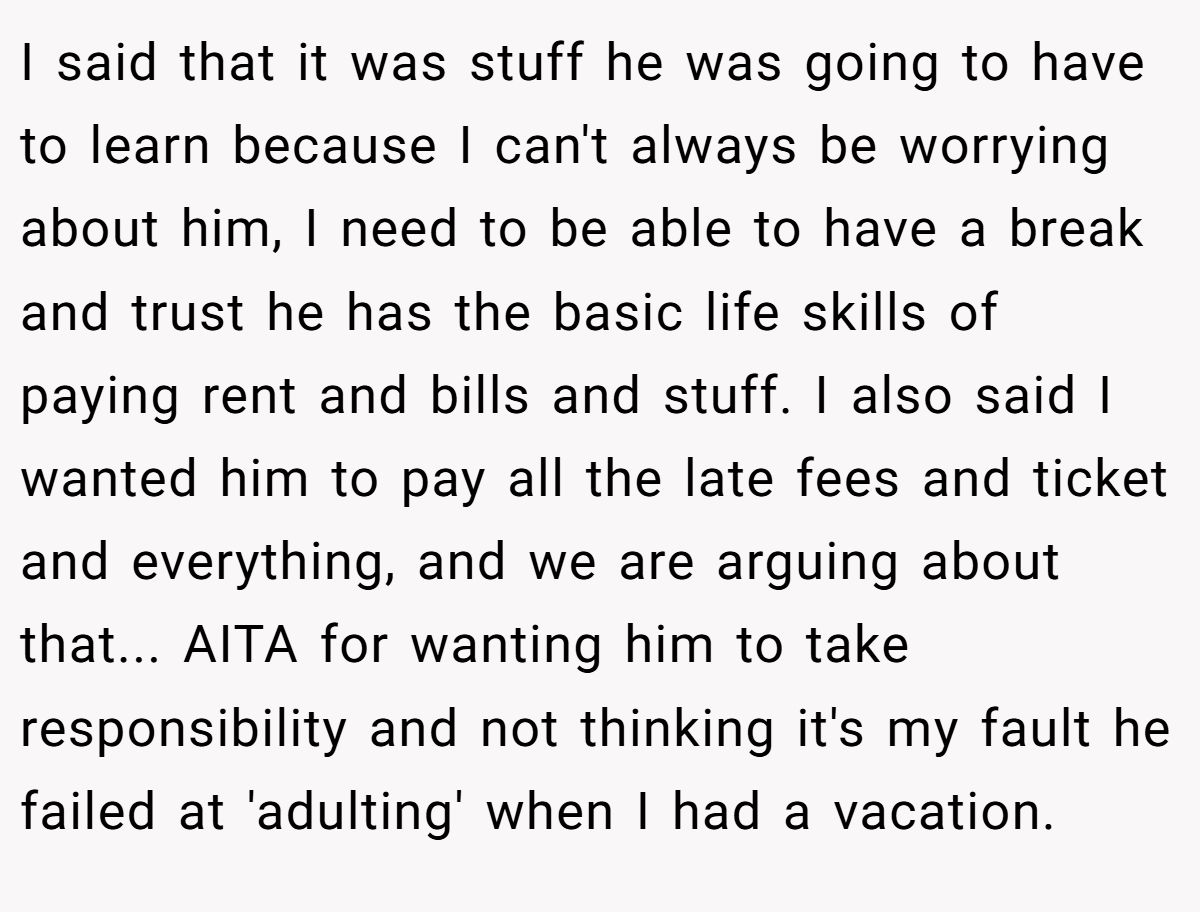 I said that it was stuff he was going to have to learn because I can't always be worrying about him, I need to be able to have a break and trust he has the basic life skills of paying rent and bills and stuff. I also said I wanted him to pay all the late fees and ticket and everything, and we are arguing about that... AITA for wanting him to take responsibility and not thinking it's my fault he failed at 'adulting' when I had a vacation.