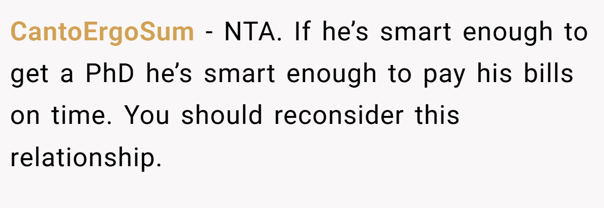 CantoErgoSum − NTA. If he’s smart enough to get a PhD he’s smart enough to pay his bills on time. You should reconsider this relationship.