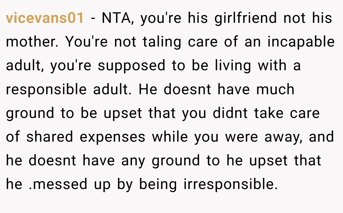 vicevans01 − NTA, you're his girlfriend not his mother. You're not taling care of an incapable adult, you're supposed to be living with a responsible adult. He doesnt have much ground to be upset that you didnt take care of shared expenses while you were away, and he doesnt have any ground to he upset that he .messed up by being irresponsible.