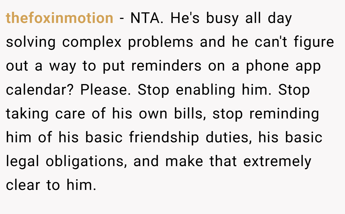 thefoxinmotion − NTA. He's busy all day solving complex problems and he can't figure out a way to put reminders on a phone app calendar? Please. Stop enabling him. Stop taking care of his own bills, stop reminding him of his basic friendship duties, his basic legal obligations, and make that extremely clear to him.