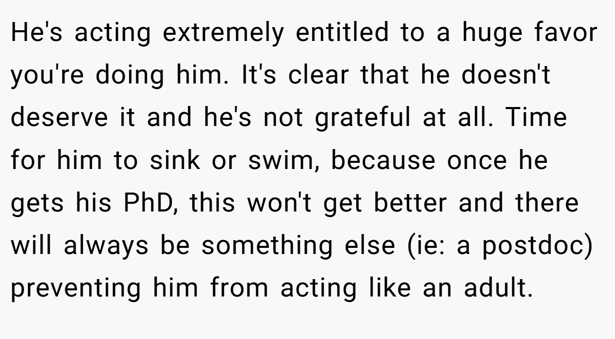 He's acting extremely entitled to a huge favor you're doing him. It's clear that he doesn't deserve it and he's not grateful at all. Time for him to sink or swim, because once he gets his PhD, this won't get better and there will always be something else (ie: a postdoc) preventing him from acting like an adult.