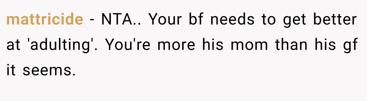 mattricide − NTA.. Your bf needs to get better at 'adulting'. You're more his mom than his gf it seems.